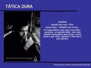 TÁTICA DURA  GALINHA Desafio dos anos 1950. James Dean – Rebelde sem Causa.  Os negociadores que usam essa tática  associam  um grande blefe  com uma atitude ameaçadora para forçar a outra parte a agir como “galinha” e lhes dar o que querem. Professora Debora Aparecida Almeida 