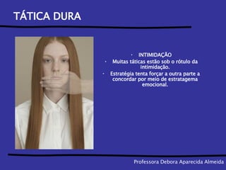 TÁTICA DURA INTIMIDAÇÃO Muitas táticas estão sob o rótulo da intimidação. Estratégia tenta forçar a outra parte a concordar por meio de estratagema emocional. Professora Debora Aparecida Almeida 