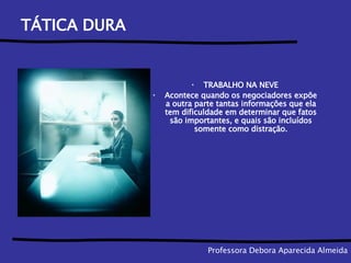 TÁTICA DURA TRABALHO NA NEVE Acontece quando os negociadores expõe a outra parte tantas informações que ela tem dificuldade em determinar que fatos são importantes, e quais são incluídos somente como distração. Professora Debora Aparecida Almeida 