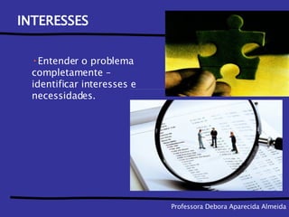 Professora Debora Aparecida Almeida INTERESSES Entender o problema completamente – identificar interesses e necessidades. 