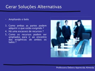 Gerar Soluções Alternativas Ampliando o bolo Como ambas as partes podem adquirir o que estão exigindo ? Há uma escassez de recursos ? Como os recursos podem ser ampliados para ir ao encontro das exigências de ambos os lados ?  Professora Debora Aparecida Almeida 