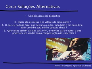 Gerar Soluções Alternativas Compensação não Específica Quais são as metas e os valores da outra parte ? O que eu poderia fazer que deixaria o outro  lado feliz e me permitiria  abrir caminho para minha questão chave ?  Que coisas seriam baratas para mim, e valiosas para o outro, o que poderiam ser usadas como compensação não-específica ? Professora Debora Aparecida Almeida 