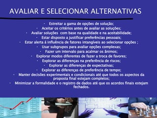 AVALIAR E SELECIONAR ALTERNATIVAS Estreitar a gama de opções de solução; Aceitar os critérios antes de avaliar as soluções; Avaliar soluções  com base na qualidade e na aceitabilidade; Estar disposto a justificar preferências pessoais; Estar alerta á influência de fatores intangíveis ao selecionar opções ; Usar subgrupos para avaliar opções complexas; Fazer um intervalo para acalmar os ânimos; Explorar modos diferentes de fazer a troca de favores; Explorar as diferenças na preferência de riscos; Explorar as diferenças de expectativas; Explorar as diferenças de preferência de tempo; Manter decisões experimentais e condicionais até que todos os aspectos da proposta final estejam completos; Minimizar a formalidade e o registro de dados até que os acordos finais estejam fechados. 