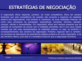 Professora Debora Aparecida Almeida ESTRATÉGIAS DE NEGOCIAÇÃO A negociação eficaz depende, portanto, de muita competência. Deve ser sempre lembrado que esta competência diz respeito não somente a aspectos da realidade externa dos negociadores, mas também e, sobretudo, de suas realidades internas, tal como seus processos de percepção, expectativas, emoções, temores, atitudes, crenças, valores e necessidades. Um negociador eficaz tem sempre presente que as pessoas se comportam de acordo com a realidade percebida, isto é com seus mapas mentais que são suas representações da realidade externa, ou seja, do território e, conseqüentemente, dos cenários da negociação. Portanto, negociar bem é, também, um processo de descoberta da experiência subjetiva própria e do outro negociador, e de seu território interno, pois este é o verdadeiro local em que a negociação acontece. Fonte :  www. jawanderley .pro. br 