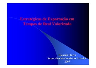 Estratégicas de Exportação em
Tempos de Real Valorizado
Ricardo Storto
Supervisor de Comércio Exterior
2007
 