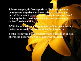 1.Pense sempre, de forma positiva. Toda vez que um pensamento negativo vier à sua cabeça, troque-o por outro! Para isso, é preciso muita disciplina mental. Você não adquire isso do dia para a noite; assim como um “atleta”, treine muito. 2.Não tenha medo de nada e ninguém.O medo é uma das maiores causas de nossas perturbações interiores. Tenha fé em você mesmo. Sentir medo é acreditar que os outros são poderosos. Não dê poder ao próximo. 