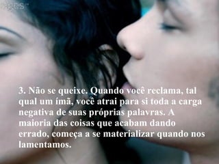 3. Não se queixe. Quando você reclama, tal qual um ímã, você atrai para si toda a carga negativa de suas próprias palavras. A maioria das coisas que acabam dando errado, começa a se materializar quando nos lamentamos. 