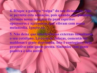 4. Risque a palavra “culpa” do seu dicionário. Não se permita esta sensação, pois quando nos punimos, abrimos nossa retaguarda para espíritos opressores e agressores, que vibram com nossa melancolia. Ignore-os. 5. Não deixe que interferências externas tumultuem o seu cotidiano. Livre-se de fofocas, comentários maldosos e gente deprimida. Isto é contagioso. Seja prestativo com quem presta. Sintonize com gente positiva e alto astral. 