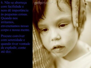 6. Não se aborreça com facilidade e nem dê importância às pequenas coisas. Quando nos irritamos, envenenamos nosso corpo e nossa mente. Procure conviver com serenidade e quando tiver vontade de explodir, conte até dez. 