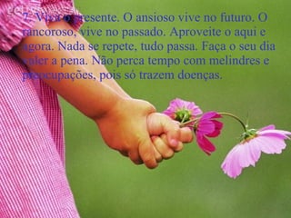 7. Viva o presente. O ansioso vive no futuro. O rancoroso, vive no passado. Aproveite o aqui e agora. Nada se repete, tudo passa. Faça o seu dia valer a pena. Não perca tempo com melindres e preocupações, pois só trazem doenças. 