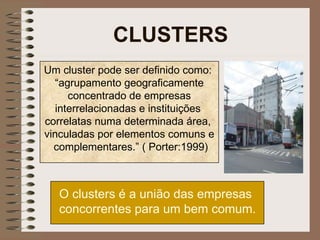 CLUSTERS O clusters é a união das empresas concorrentes para um bem comum.   Um cluster pode ser definido como:  “ agrupamento geograficamente concentrado de empresas interrelacionadas e instituições  correlatas numa determinada área,  vinculadas por elementos comuns e complementares.” ( Porter:1999) 