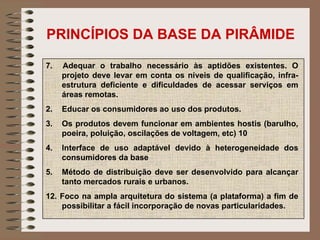 PRINCÍPIOS DA BASE DA PIRÂMIDE 7.  Adequar o trabalho necessário às aptidões existentes. O projeto deve levar em conta os níveis de qualificação, infra-estrutura deficiente e dificuldades de acessar serviços em áreas remotas.  Educar os consumidores ao uso dos produtos.  Os produtos devem funcionar em ambientes hostis (barulho, poeira, poluição, oscilações de voltagem, etc) 10 Interface de uso adaptável devido à heterogeneidade dos consumidores da base  Método de distribuição deve ser desenvolvido para alcançar tanto mercados rurais e urbanos.  12. Foco na ampla arquitetura do sistema (a plataforma) a fim de possibilitar a fácil incorporação de novas particularidades.  