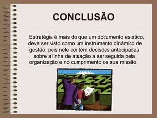 CONCLUSÃO Estratégia é mais do que um documento estático, deve ser visto como um instrumento dinâmico de gestão, pois nele contém decisões antecipadas sobre a linha de atuação a ser seguida pela organização e no cumprimento de sua missão.   