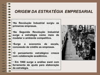 ORIGEM DA ESTRATÉGIA   EMPRESARIAL Na Revolução Industrial surgiu as primeiras empresas. Na Segunda Revolução Industrial surge a estratégia como meio de modelar o ambiente competitivo. Surge a economia de escala, concessão de crédito as empresas. O pensamento estratégico cresce com colaboração acadêmica. Em 1960 surge a análise swot com ferramenta de ajuda para elaboração da estratégia. 