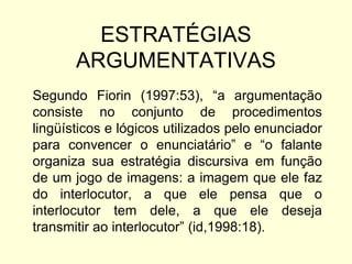 ESTRATÉGIAS
ARGUMENTATIVAS
Segundo Fiorin (1997:53), “a argumentação
consiste no conjunto de procedimentos
lingüísticos e lógicos utilizados pelo enunciador
para convencer o enunciatário” e “o falante
organiza sua estratégia discursiva em função
de um jogo de imagens: a imagem que ele faz
do interlocutor, a que ele pensa que o
interlocutor tem dele, a que ele deseja
transmitir ao interlocutor” (id,1998:18).

 