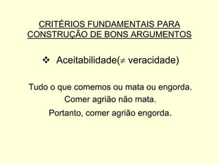 CRITÉRIOS FUNDAMENTAIS PARA
CONSTRUÇÃO DE BONS ARGUMENTOS

 Aceitabilidade( veracidade)
Tudo o que comemos ou mata ou engorda.
Comer agrião não mata.
Portanto, comer agrião engorda.

 