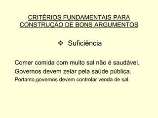 CRITÉRIOS FUNDAMENTAIS PARA
CONSTRUÇÃO DE BONS ARGUMENTOS

 Suficiência
Comer comida com muito sal não é saudável.
Governos devem zelar pela saúde pública.
Portanto,governos devem controlar venda de sal.

 
