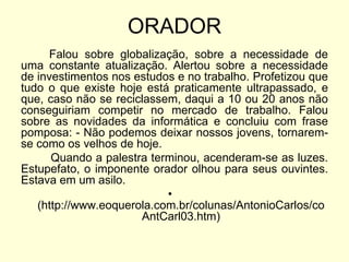 ORADOR
Falou sobre globalização, sobre a necessidade de
uma constante atualização. Alertou sobre a necessidade
de investimentos nos estudos e no trabalho. Profetizou que
tudo o que existe hoje está praticamente ultrapassado, e
que, caso não se reciclassem, daqui a 10 ou 20 anos não
conseguiriam competir no mercado de trabalho. Falou
sobre as novidades da informática e concluiu com frase
pomposa: - Não podemos deixar nossos jovens, tornaremse como os velhos de hoje.
Quando a palestra terminou, acenderam-se as luzes.
Estupefato, o imponente orador olhou para seus ouvintes.
Estava em um asilo.
•
(http://www.eoquerola.com.br/colunas/AntonioCarlos/co
AntCarl03.htm)

 