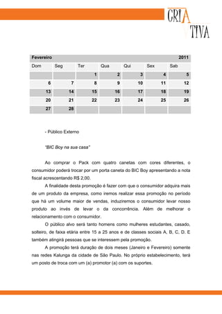 Fevereiro                                                                   2011
Dom         Seg        Ter           Qua        Qui        Sex        Sab
                                1          2          3          4             5
        6          7            8          9          10         11           12
      13          14            15         16         17         18           19
      20          21            22         23         24         25           26
      27          28




      - Público Externo


      “BIC Boy na sua casa”


      Ao comprar o Pack com quatro canetas com cores diferentes, o
consumidor poderá trocar por um porta caneta do BIC Boy apresentando a nota
fiscal acrescentando R$ 2,00.
      A finalidade desta promoção é fazer com que o consumidor adquira mais
de um produto da empresa, como iremos realizar essa promoção no período
que há um volume maior de vendas, induziremos o consumidor levar nosso
produto ao invés de levar o da concorrência. Além de melhorar o
relacionamento com o consumidor.
      O público alvo será tanto homens como mulheres estudantes, casado,
solteiro, de faixa etária entre 15 a 25 anos e de classes sociais A, B, C, D. E
também atingirá pessoas que se interessem pela promoção.
      A promoção terá duração de dois meses (Janeiro e Fevereiro) somente
nas redes Kalunga da cidade de São Paulo. No próprio estabelecimento, terá
um posto de troca com um (a) promotor (a) com os suportes.
 