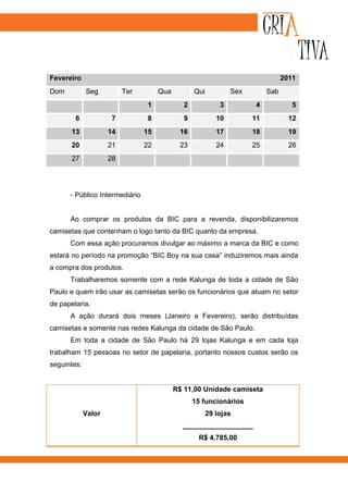 Fevereiro                                                                        2011
Dom          Seg          Ter        Qua          Qui           Sex        Sab
                                1             2             3         4             5
        6            7          8             9            10         11           12
       13            14         15          16             17         18           19
       20            21         22          23             24         25           26
       27            28




      - Público Intermediário


      Ao comprar os produtos da BIC para a revenda, disponibilizaremos
camisetas que contenham o logo tanto da BIC quanto da empresa.
      Com essa ação procuramos divulgar ao máximo a marca da BIC e como
estará no período na promoção “BIC Boy na sua casa” induziremos mais ainda
a compra dos produtos.
      Trabalharemos somente com a rede Kalunga de toda a cidade de São
Paulo e quem irão usar as camisetas serão os funcionários que atuam no setor
de papelaria.
      A ação durará dois meses (Janeiro e Fevereiro), serão distribuídas
camisetas e somente nas redes Kalunga da cidade de São Paulo.
      Em toda a cidade de São Paulo há 29 lojas Kalunga e em cada loja
trabalham 15 pessoas no setor de papelaria, portanto nossos custos serão os
seguintes:


                                           R$ 11,00 Unidade camiseta
                                                  15 funcionários
             Valor                                      29 lojas
                                             __________________
                                                   R$ 4.785,00
 