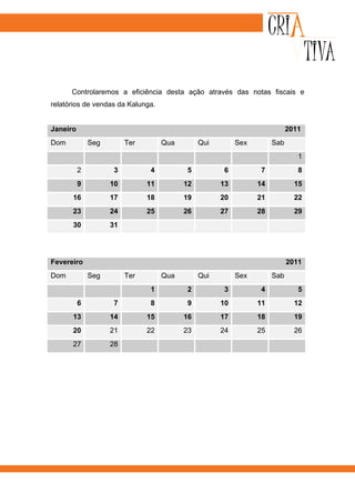 Controlaremos a eficiência desta ação através das notas fiscais e
relatórios de vendas da Kalunga.


Janeiro                                                                    2011
Dom           Seg        Ter        Qua        Qui        Sex        Sab
                                                                              1
          2         3          4          5          6          7             8
          9         10         11         12         13         14           15
      16            17         18         19         20         21           22
      23            24         25         26         27         28           29
      30            31




Fevereiro                                                                  2011
Dom           Seg        Ter        Qua        Qui        Sex        Sab
                               1          2          3          4             5
          6         7          8          9          10         11           12
      13            14         15         16         17         18           19
      20            21         22         23         24         25           26
      27            28
 
