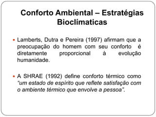 Conforto Ambiental – Estratégias
Bioclímaticas
 Lamberts, Dutra e Pereira (1997) afirmam que a
preocupação do homem com seu conforto é
diretamente proporcional à evolução
humanidade.
 A SHRAE (1992) define conforto térmico como
“um estado de espírito que reflete satisfação com
o ambiente térmico que envolve a pessoa”.
 