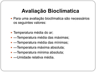 Avaliação Bioclímatica
 Para uma avaliação bioclímatica são necessários
os seguintes valores:
 Temperatura média do ar;
 —Temperatura média das máximas;
 —Temperatura média das mínimas;
 —Temperatura máxima absoluta;
 —Temperatura mínima absoluta;
 —Umidade relativa média.
 