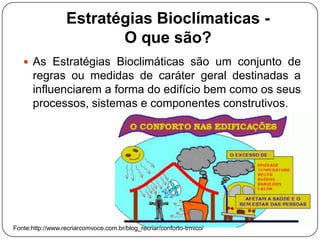 Estratégias Bioclímaticas -
O que são?
 As Estratégias Bioclimáticas são um conjunto de
regras ou medidas de caráter geral destinadas a
influenciarem a forma do edifício bem como os seus
processos, sistemas e componentes construtivos.
Fonte:http://www.recriarcomvoce.com.br/blog_recriar/conforto-trmico/
 