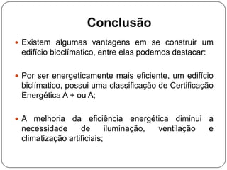 Conclusão
 Existem algumas vantagens em se construir um
edifício bioclímatico, entre elas podemos destacar:
 Por ser energeticamente mais eficiente, um edifício
biclímatico, possui uma classificação de Certificação
Energética A + ou A;
 A melhoria da eficiência energética diminui a
necessidade de iluminação, ventilação e
climatização artificiais;
 