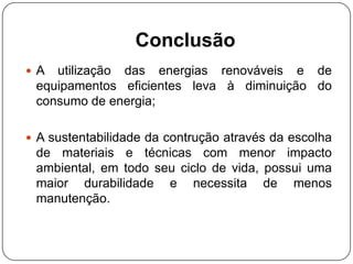 Conclusão
 A utilização das energias renováveis e de
equipamentos eficientes leva à diminuição do
consumo de energia;
 A sustentabilidade da contrução através da escolha
de materiais e técnicas com menor impacto
ambiental, em todo seu ciclo de vida, possui uma
maior durabilidade e necessita de menos
manutenção.
 