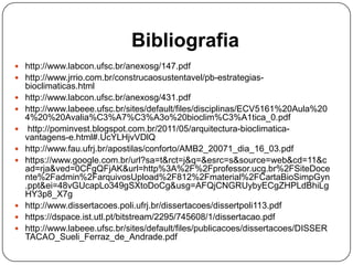 Bibliografia
 http://www.labcon.ufsc.br/anexosg/147.pdf
 http://www.jrrio.com.br/construcaosustentavel/pb-estrategias-
bioclimaticas.html
 http://www.labcon.ufsc.br/anexosg/431.pdf
 http://www.labeee.ufsc.br/sites/default/files/disciplinas/ECV5161%20Aula%20
4%20%20Avalia%C3%A7%C3%A3o%20bioclim%C3%A1tica_0.pdf
 http://pominvest.blogspot.com.br/2011/05/arquitectura-bioclimatica-
vantagens-e.html#.UcYLHjvVDlQ
 http://www.fau.ufrj.br/apostilas/conforto/AMB2_20071_dia_16_03.pdf
 https://www.google.com.br/url?sa=t&rct=j&q=&esrc=s&source=web&cd=11&c
ad=rja&ved=0CFgQFjAK&url=http%3A%2F%2Fprofessor.ucg.br%2FSiteDoce
nte%2Fadmin%2FarquivosUpload%2F812%2Fmaterial%2FCartaBioSimpGyn
.ppt&ei=48vGUcapLo349gSXtoDoCg&usg=AFQjCNGRUybyECgZHPLdBhiLg
HY3p8_X7g
 http://www.dissertacoes.poli.ufrj.br/dissertacoes/dissertpoli113.pdf
 https://dspace.ist.utl.pt/bitstream/2295/745608/1/dissertacao.pdf
 http://www.labeee.ufsc.br/sites/default/files/publicacoes/dissertacoes/DISSER
TACAO_Sueli_Ferraz_de_Andrade.pdf
 