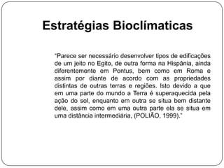 Estratégias Bioclímaticas
“Parece ser necessário desenvolver tipos de edificações
de um jeito no Egito, de outra forma na Hispânia, ainda
diferentemente em Pontus, bem como em Roma e
assim por diante de acordo com as propriedades
distintas de outras terras e regiões. Isto devido a que
em uma parte do mundo a Terra é superaquecida pela
ação do sol, enquanto em outra se situa bem distante
dele, assim como em uma outra parte ela se situa em
uma distância intermediária, (POLIÃO, 1999).”
 