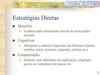 5
Estratégias Diretas
 Memória
 Lembrar mais eficazmente através de associações
mentais
 Cognitivas
 Manipular o material linguístico de diferentes formas
(análise, notas, resumos, esquemas, prática etc.)
 Compensação
 Deduzir, usar sinônimos ou explicações, empregar
gestos ou marcadores de pausas etc.
 