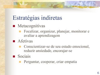 6
Estratégias indiretas
 Metacognitivas
 Focalizar, organizar, planejar, monitorar e
avaliar a aprendizagem
 Afetivas
 Conscientizar-se de seu estado emocional,
reduzir ansiedade, encorajar-se
 Sociais
 Perguntar, cooperar, criar empatia
 