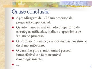 8
Quase conclusão
 Aprendizagem de LE é um processo de
progressão exponencial.
 Quanto maior e mais variado o repertório de
estratégias utilizadas, melhor o aprendente se
situará no processo.
 O professor é uma peça importante na construção
do aluno autônomo.
 O caminho para a autonomia é pessoal,
intransferível e não mensurável
cronologicamente.
 ...
 