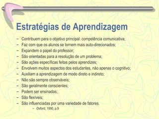 Estratégias de Aprendizagem Contribuem para o objetivo principal: competência comunicativa; Faz com que os alunos se tornem mais auto-direcionados; Expandem o papel do professor; São orientadas para a resolução de um problema; São ações específicas feitas pelos aprendizes; Envolvem muitos aspectos dos estudantes, não apenas o cognitivo; Auxiliam a aprendizagem de modo direto e indireto; Não são sempre observáveis; São geralmente conscientes; Podem ser ensinadas; São flexíveis; São influenciadas por uma variedade de fatores. Oxford, 1990, p.9 