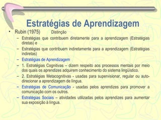 Estratégias de Aprendizagem Rubin (1975)  Distinção Estratégias que contribuem diretamente para a aprendizagem (Estratégias diretas) e Estratégias que contribuem indiretamente para a aprendizagem (Estratégias indiretas)  Estratégias de Aprendizagem  1. Estratégias Cognitivas – dizem respeito aos processos mentais por meio dos quais os aprendizes adquirem conhecimento do sistema lingüístico. 2. Estratégias Metacognitivas - usadas para supervisionar, regular ou auto-direcionar a aprendizagem de língua. Estratégias de Comunicação  - usadas pelos aprendizes para promover a comunicação com os outros. Estratégias Sociais  – atividades utilizadas pelos aprendizes para aumentar sua exposição à língua. 