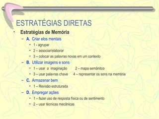 ESTRATÉGIAS DIRETAS Estratégias de Memória  A.  Criar elos mentais   1 - agrupar  2 – associar/elaborar 3 – colocar as palavras novas em um contexto B.  Utilizar imagens e sons   1 – usar  a  imaginação  2 – mapa semânitco 3 – usar palavras chave  4 – representar os sons na memória C.  Armazenar bem 1 – Revisão estruturada D.  Empregar ações 1 – fazer uso de resposta física ou de sentimento 2 – usar técnicas mecânicas 