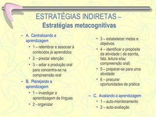 ESTRATÉGIAS INDIRETAS  –  Estratégias metacognitivas A.  Centralizando a aprendizagem   1 – relembrar e associar à conteúdos já aprendidos 2 – prestar atenção 3 – adiar a produção oral para concentra-se na compreensão oral  B.  Planejando a aprendizagem 1 – investigar a aprendizagem de línguas 2 - organizar 3 – estabelecer metas e objetivos 4 – identificar o propósito da atividade ( de escrita, fala, leitura e/ou compreensão oral) 5 – preparar-se para uma atividade 6 – procurar oportunidades de prática C.  Avaliando a aprendizagem 1 – auto-monitoramento 2 – auto-avaliação 