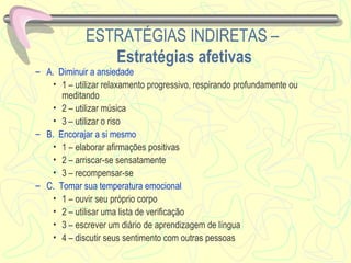 ESTRATÉGIAS INDIRETAS   –  Estratégias afetivas A.  Diminuir a ansiedade 1 – utilizar relaxamento progressivo, respirando profundamente ou meditando 2 – utilizar música 3 – utilizar o riso  B.  Encorajar a si mesmo 1 – elaborar afirmações positivas 2 – arriscar-se sensatamente 3 – recompensar-se C.  Tomar sua temperatura emocional 1 – ouvir seu próprio corpo 2 – utilisar uma lista de verificação 3 – escrever um diário de aprendizagem de língua 4 – discutir seus sentimento com outras pessoas 