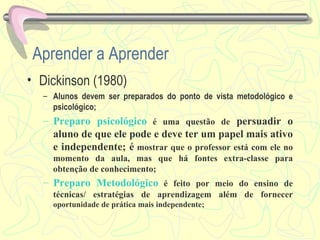 Aprender a Aprender Dickinson (1980) Alunos devem ser preparados do ponto de vista metodológico e psicológico; Preparo psicológico   é uma questão de  persuadir o aluno de que ele pode e deve ter um papel mais ativo e independente; é  mostrar que o professor está com ele no momento da aula, mas que há fontes extra-classe para obtenção de conhecimento; Preparo Metodológico   é feito por meio do ensino de técnicas/ estratégias de aprendizagem além de fornecer  oportunidade de prática mais independente; 