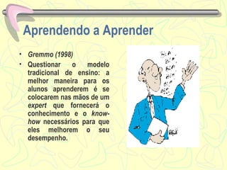 Aprendendo a Aprender Gremmo (1998) Questionar o modelo tradicional de ensino: a melhor maneira para os alunos aprenderem é se colocarem nas mãos de um  expert  que fornecerá o conhecimento e o  know-how  necessários para que eles melhorem o seu desempenho. 