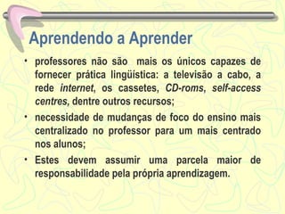 Aprendendo a Aprender professores não são  mais os únicos capazes de fornecer prática lingüística: a televisão a cabo, a rede  internet , os cassetes,  CD-roms ,  self-access centres,  dentre outros recursos; necessidade de mudanças de foco do ensino mais centralizado no professor para um mais centrado nos alunos; Estes devem assumir uma parcela maior de responsabilidade pela própria aprendizagem.  