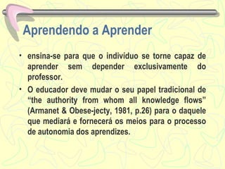 Aprendendo a Aprender ensina-se para que o indivíduo se torne capaz de aprender sem depender exclusivamente do professor.  O educador deve mudar o seu papel tradicional de “the authority from whom all knowledge flows” (Armanet & Obese-jecty, 1981, p.26) para o daquele que mediará e fornecerá os meios para o processo de autonomia dos aprendizes.  