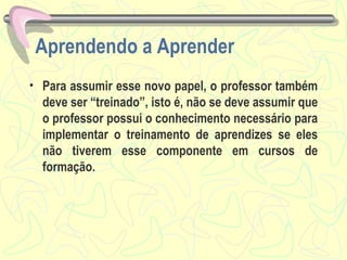 Aprendendo a Aprender Para assumir esse novo papel, o professor também deve ser “treinado”, isto é, não se deve assumir que o professor possui o conhecimento necessário para implementar o treinamento de aprendizes se eles não tiverem esse componente em cursos de formação.  