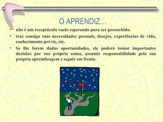 O APRENDIZ… não é um receptáculo vazio esperando para ser preenchido. traz consigo suas necessidades pessoais, desejos, experiências de vida, conhecimento prévio, etc.  Se lhe forem dadas oportunidades, ele poderá tomar importantes decisões por sua própria conta, assumir responsabilidade pela sua própria aprendizagem e seguir em frente. 