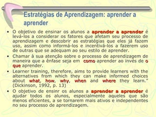 Estratégias de Aprendizagem: aprender a aprender O objetivo de ensinar os alunos a  aprender a aprender  é levá-los a considerar os fatores que afetam seu processo de aprendizagem e descobrir as estratégias que eles já fazem uso, assim como informá-los e incentivá-los a fazerem uso de outras que se adequam ao seu estilo de aprender. Chamar à sua atenção sobre o processo de aprendizagem de maneira que a ênfase seja em  como  aprender ao invés de  o que  aprender. Learner training, therefore, aims to provide learners with the alternatives from which they can make informed choices about  what ,  how ,  why ,  when  and  where  they learn.” (Dickinson, 1992, p. 13) O objetivo de ensinr os alunos a  aprender a aprender   é ajudar todos os alunos, especialmente aqueles que são menos eficientes, a se tornarem mais ativos e independentes no seu processo de aprendizagem. 