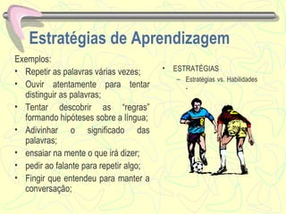 Estratégias de Aprendizagem Exemplos:  Repetir as palavras várias vezes; Ouvir atentamente para tentar distinguir as palavras; Tentar descobrir as “regras” formando hipóteses sobre a língua; Adivinhar o significado das palavras; ensaiar na mente o que irá dizer; pedir ao falante para repetir algo; Fingir que entendeu para manter a conversação; ESTRATÉGIAS Estratégias vs. Habilidades  - 