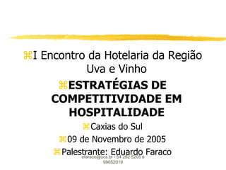 I Encontro da Hotelaria da Região
           Uva e Vinho
      ESTRATÉGIAS DE
     COMPETITIVIDADE EM
        HOSPITALIDADE
           Caxias do Sul
      09 de Novembro de 2005
     Palestrante: Eduardoe Faraco
           efaraco@ucs.br - 54 282 5205
                   99052019
 
