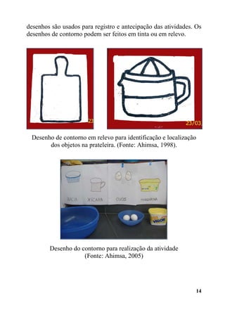 14
desenhos são usados para registro e antecipação das atividades. Os
desenhos de contorno podem ser feitos em tinta ou em relevo.
Desenho de contorno em relevo para identificação e localização
dos objetos na prateleira. (Fonte: Ahimsa, 1998).
Desenho do contorno para realização da atividade
(Fonte: Ahimsa, 2005)
 